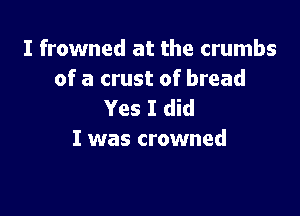 I frowned at the crumbs
of a crust of bread

Yes I did
I was crowned