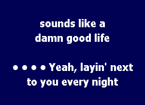 sounds like a
damn good life

0 o o 0 Yeah, layin' next
to you every night