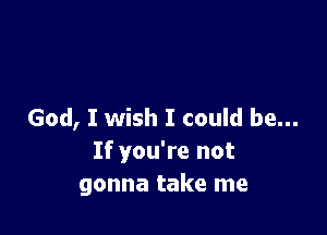 God, I wish I could be...
If you're not
gonna take me