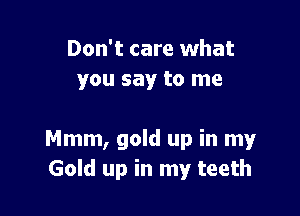 Don't care what
you say to me

Mmm, gold up in my
Gold up in my teeth