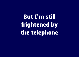 But I'm still
frightened by

the telephone