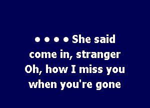 o o o 0 She said

come in, stranger
Oh, how I miss you
when you're gone