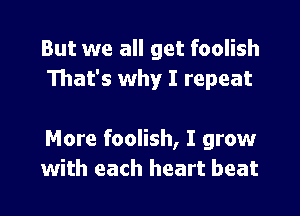 But we all get foolish
That's why I repeat

More foolish, I grow
with each heart beat