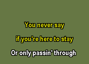 You never say

if you're here to stay

0r only passin' through