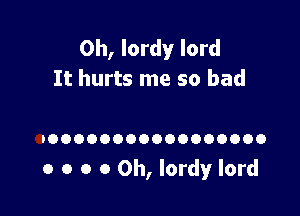 0h, lordy lord
It hurts me so bad

IOOOOOOOOOOOOOOOOO

o o o 0 0h, lordy lord