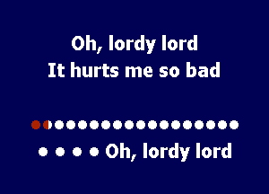 0h, lordy lord
It hurts me so bad

IOOOOOOOOOOOOOOOO

o o o 0 0h, lordy lord