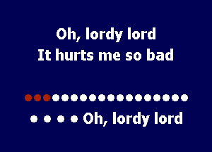 0h, lordy lord
It hurts me so bad

OOOOOOOOOOOOOOO

o o o 0 0h, lordy lord
