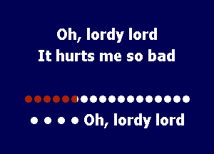 Oh, lordy lord
It hurts me so bad

'000000000000

0 o o 0 0h, Iordy lord