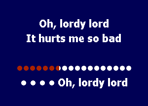 Oh, lordy lord
It hurts me so bad

DOOOOOOOOOOO

o o o 0 0h, Iordy lord