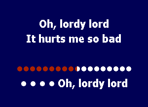 0h, lordy lord
It hurts me so bad

DOOOOOOOO

o o o 0 0h, lordy lord