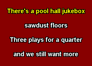 There's a pool hall jukebox

sawdust floors

Three plays for a quarter

and we still want more