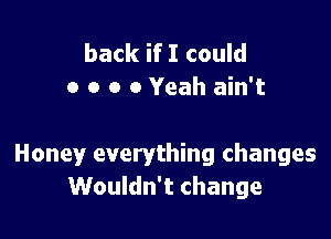 back if I could
a o o 0 Yeah ain't

Honey everything changes
Wouldn't change