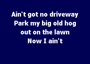 Ain't got no driveway
Park my big old hog

out on the lawn
Now I ain't