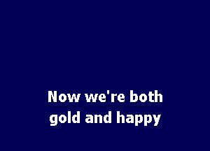 Now we're both
gold and happy
