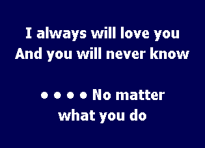 I always will love you
And you will never know

0 o o o No matter
what you do