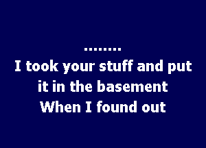I took your stuff and put

it in the basement
When I found out