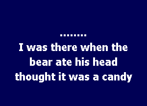 I was there when the

bear ate his head
thought it was a candy