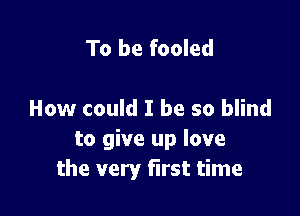 To be fooled

How could I be so blind
to give up love
the very first time