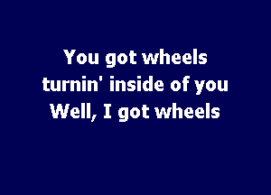 You got wheels
turnin' inside of you

Well, I got wheels