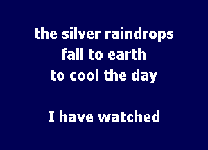 the silver raindrops
fall to earth

to cool the day

I have watched