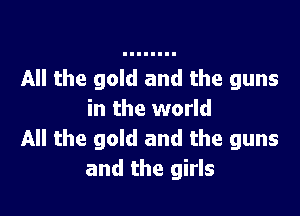All the gold and the guns

in the world
All the gold and the guns
and the girls