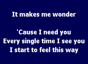 It makes me wonder

'Cause I need you
Every single time I see you
I start to feel this way