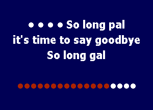 o o o 0 So long pal
it's time to say goodbye

So long gal