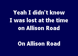 Yeah I didn't know
I was lost at the time
on Allison Road

On Allison Road