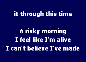 it through this time

A risky morning
I feel like I'm alive
I can't believe I've made