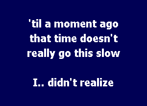 'til a moment ago
that time doesn't

really go this slow

I.. didn't realize