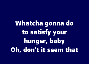 Whatcha gonna do

to satisfy your
hunger, baby
Oh, don't it seem that