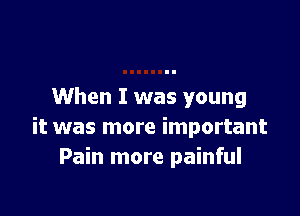 When I was young

it was more important
Pain more painful