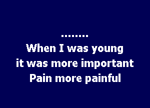 When I was young

it was more important
Pain more painful