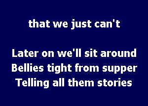 that we just can't

Later on we'll sit around
Bellies tight from supper
Telling all them stories