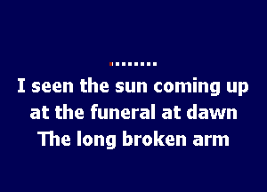I seen the sun coming up
at the funeral at dawn
The long broken arm