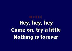 Hey, hey, hey

Come on, try a little
Nothing is forever