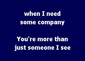 when I need
some company'

You're more than
just someone I see