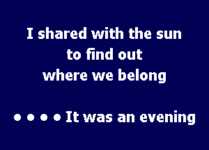 I shared with the sun
to find out

where we belong

o o o o It was an evening