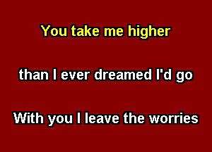 You take me higher

than I ever dreamed I'd go

With you I leave the worries