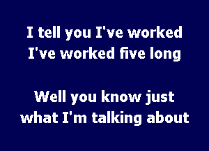 I tell you I've worked
I've worked five long

Well you know just
what I'm talking about