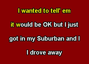 I wanted to tell' em
it would be OK but ljust

got in my Suburban and l

I drove away
