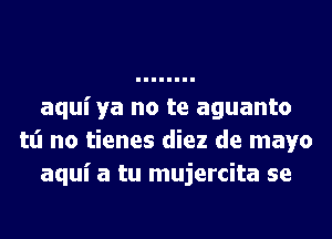 aquiya no te aguanto
tt'l no tienes diez de mayo
aqui a tu mujercita se
