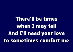 There'll be times

when I may fail
And I'll need your love
to sometimes comfort me