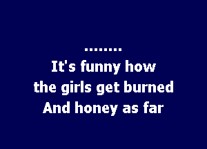 It's funny how

the girls get burned
And honey as far