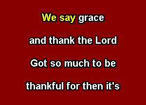 We say grace

and thank the Lord
Got so much to be

thankful for then it's