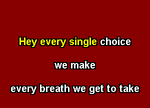 Hey every single choice

we make

every breath we get to take