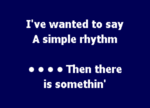 I've wanted to say
A simple rhythm

o o o o 111en there
is somethin'