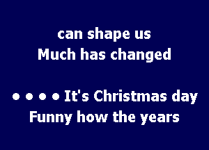 can shape us
Much has changed

0 o o 0 It's Christmas day
Funny how the years