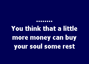 You think that a little

more money can buy
your soul some rest