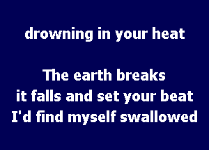 drowning in your heat

The earth breaks
it falls and set your beat
I'd find myself swallowed